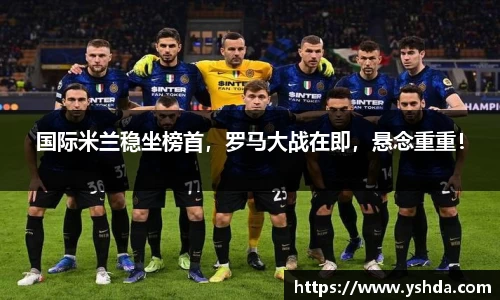国际米兰稳坐榜首，罗马大战在即，悬念重重！