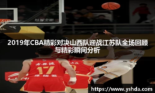 2019年CBA精彩对决山西队迎战江苏队全场回顾与精彩瞬间分析
